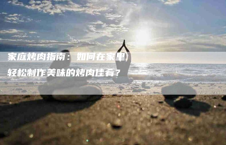 家庭烤肉指南：如何在家里轻松制作美味的烤肉佳肴？-家政服务网