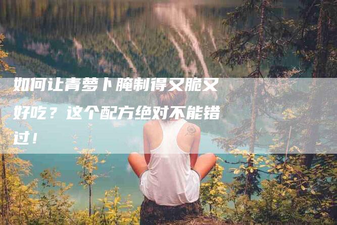 如何让青萝卜腌制得又脆又好吃？这个配方绝对不能错过！-家政服务网