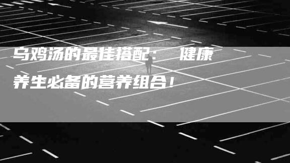 乌鸡汤的最佳搭配： 健康养生必备的营养组合！-家政服务网
