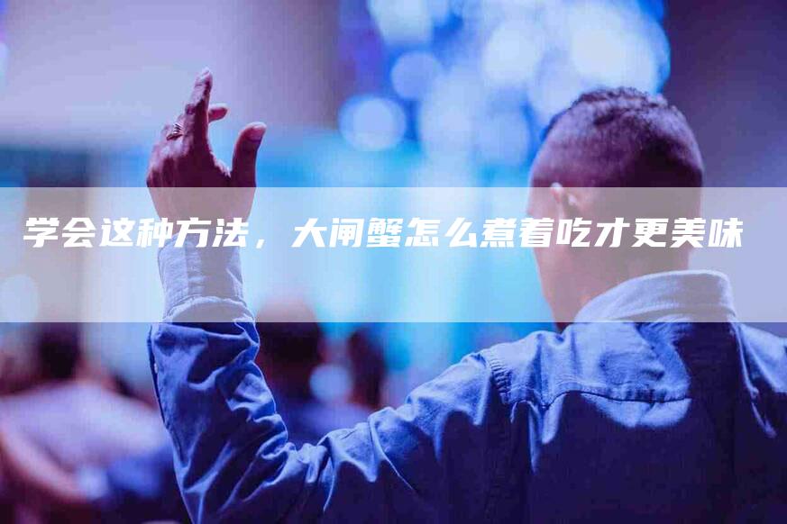 学会这种方法，大闸蟹怎么煮着吃才更美味-家政服务网