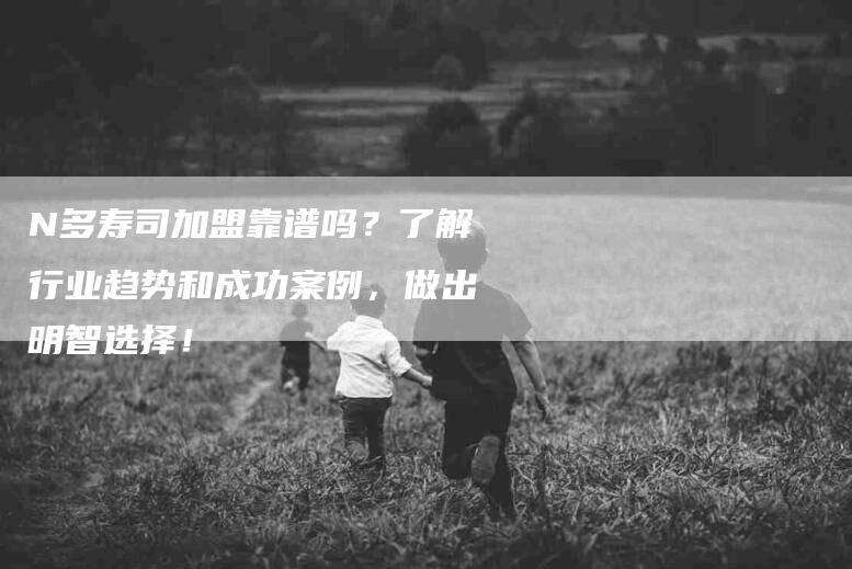 N多寿司加盟靠谱吗？了解行业趋势和成功案例，做出明智选择！-家政服务网