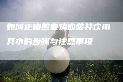 如何正确煎煮鸡血藤并饮用其水的步骤与注意事项-家政服务网