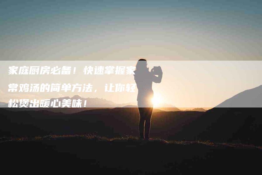 家庭厨房必备！快速掌握家常鸡汤的简单方法，让你轻松煲出暖心美味！-家政服务网