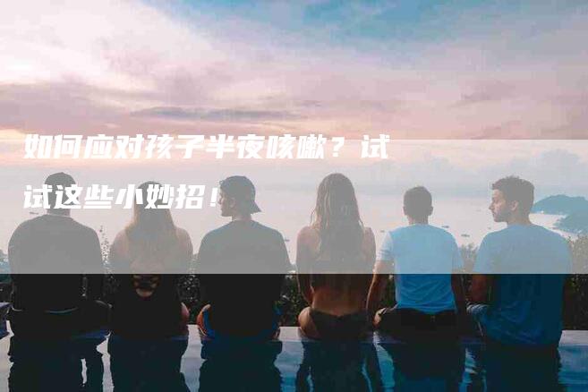 如何应对孩子半夜咳嗽？试试这些小妙招！-家政服务网