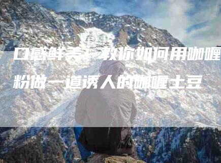 口感鲜美！教你如何用咖喱粉做一道诱人的咖喱土豆-家政服务网