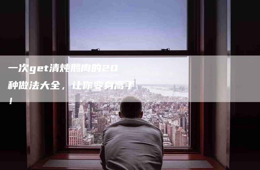 一次get清炖鹅肉的20种做法大全，让你变身高手！-家政服务网