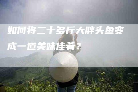 如何将二十多斤大胖头鱼变成一道美味佳肴？-家政服务网