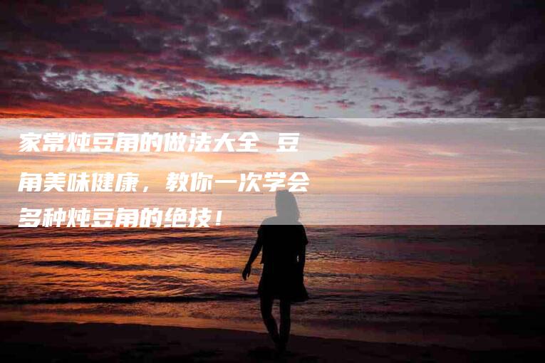 家常炖豆角的做法大全 豆角美味健康，教你一次学会多种炖豆角的绝技！-家政服务网