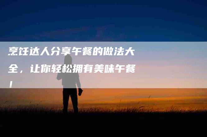 烹饪达人分享午餐的做法大全，让你轻松拥有美味午餐！