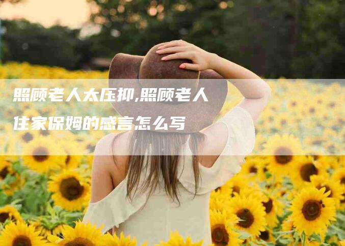 照顾老人太压抑,照顾老人住家保姆的感言怎么写-家政服务网