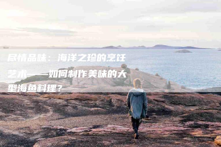 尽情品味：海洋之珍的烹饪艺术——如何制作美味的大型海鱼料理？-家政服务网