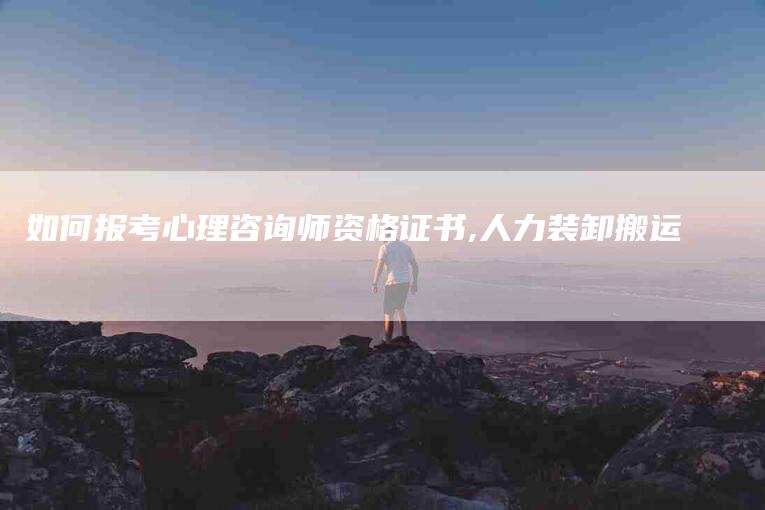 如何报考心理咨询师资格证书,人力装卸搬运-家政服务网