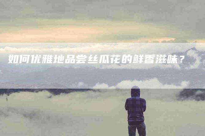 如何优雅地品尝丝瓜花的鲜香滋味？-家政服务网