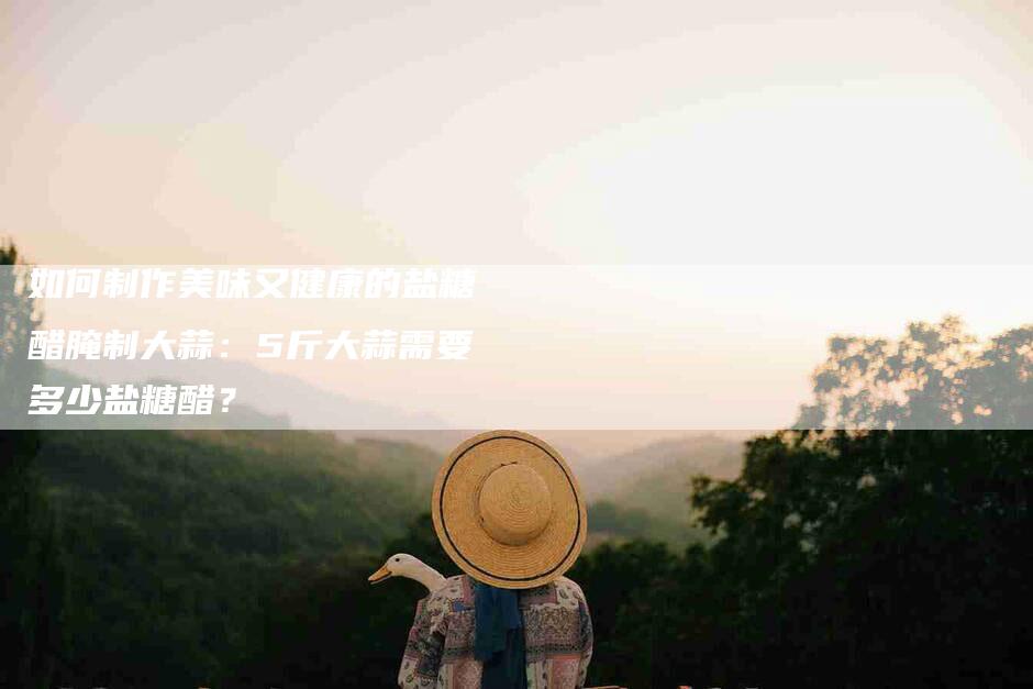 如何制作美味又健康的盐糖醋腌制大蒜：5斤大蒜需要多少盐糖醋？-家政服务网