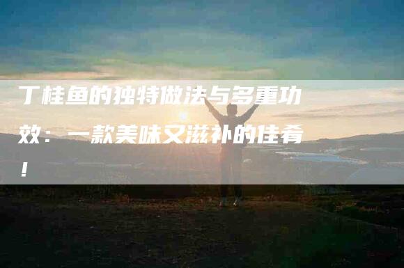 丁桂鱼的独特做法与多重功效：一款美味又滋补的佳肴！-家政服务网