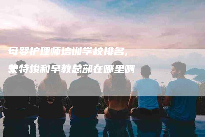 母婴护理师培训学校排名,蒙特梭利早教总部在哪里啊-家政服务网