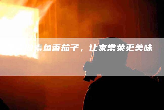 学会做素鱼香茄子，让家常菜更美味-家政服务网