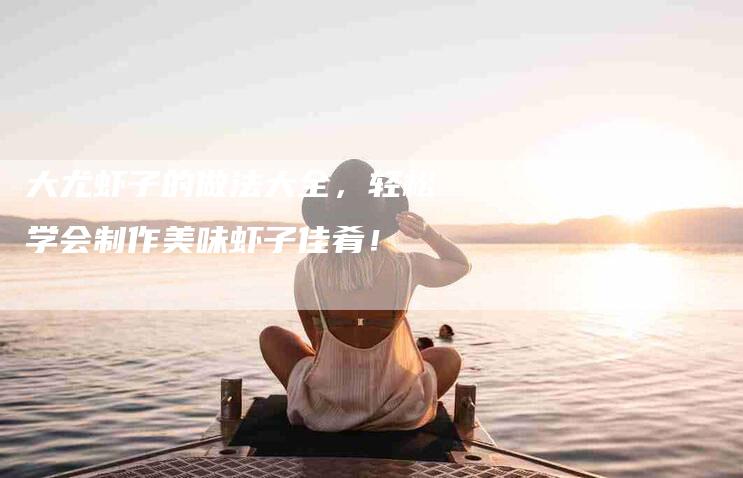大尤虾子的做法大全，轻松学会制作美味虾子佳肴！-家政服务网