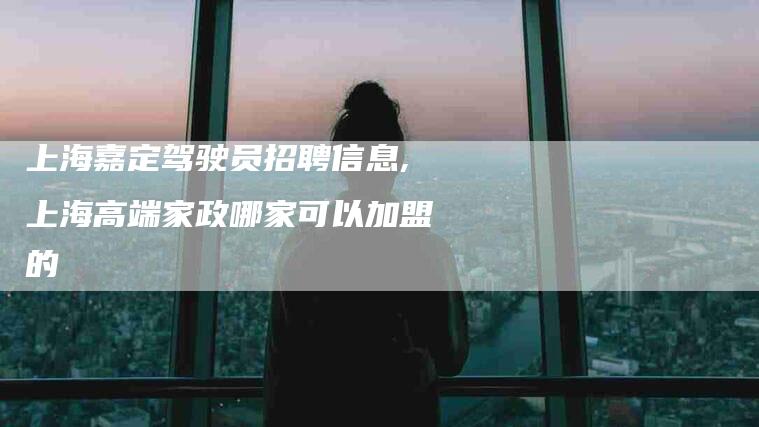 上海嘉定驾驶员招聘信息,上海高端家政哪家可以加盟的-家政服务网