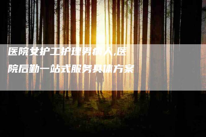 医院女护工护理男病人,医院后勤一站式服务具体方案