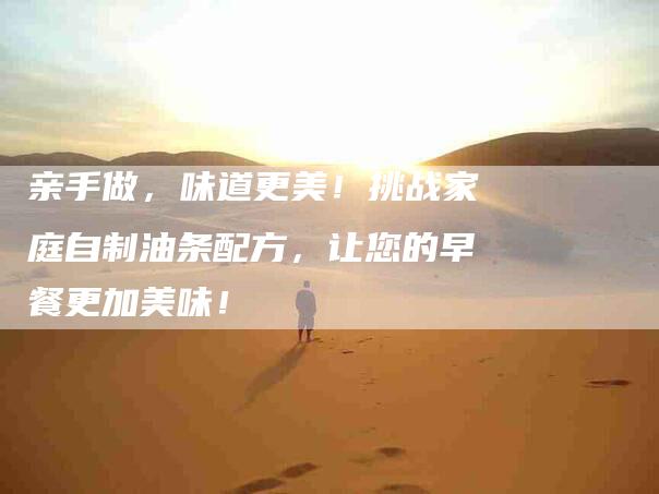 亲手做，味道更美！挑战家庭自制油条配方，让您的早餐更加美味！-家政服务网