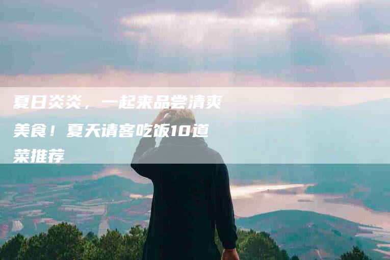 夏日炎炎，一起来品尝清爽美食！夏天请客吃饭10道菜推荐-家政服务网