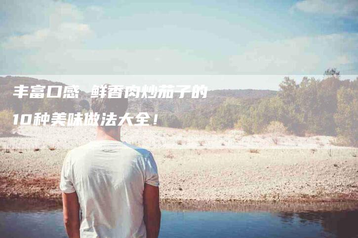 丰富口感 鲜香肉炒茄子的10种美味做法大全！-家政服务网