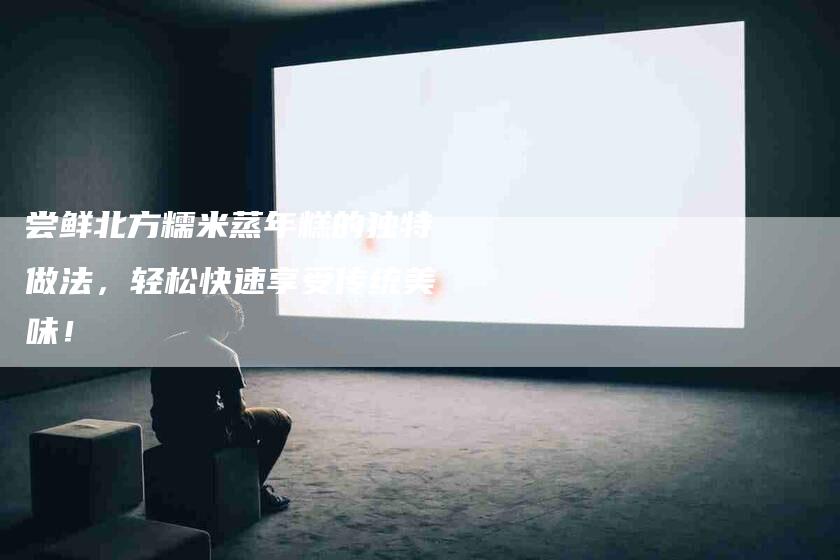 尝鲜北方糯米蒸年糕的独特做法，轻松快速享受传统美味！-家政服务网