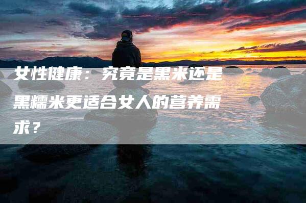 女性健康：究竟是黑米还是黑糯米更适合女人的营养需求？