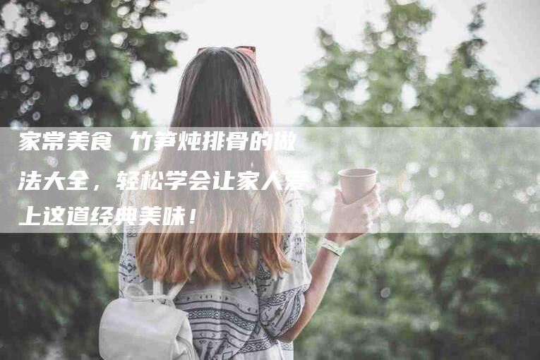家常美食 竹笋炖排骨的做法大全，轻松学会让家人爱上这道经典美味！-家政服务网