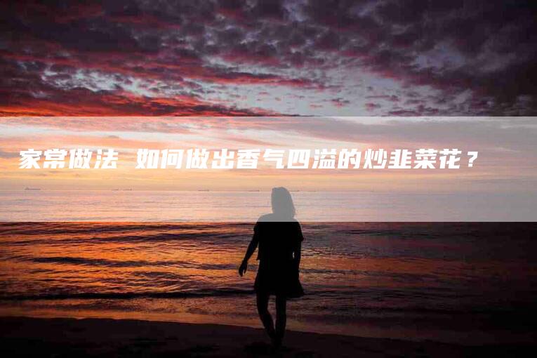 家常做法 如何做出香气四溢的炒韭菜花？