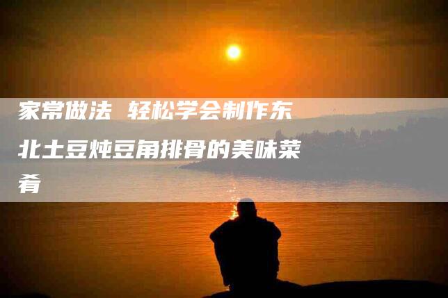 家常做法 轻松学会制作东北土豆炖豆角排骨的美味菜肴-家政服务网