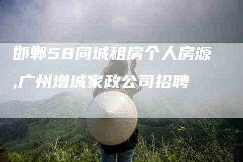 邯郸58同城租房个人房源,广州增城家政公司招聘-家政服务网