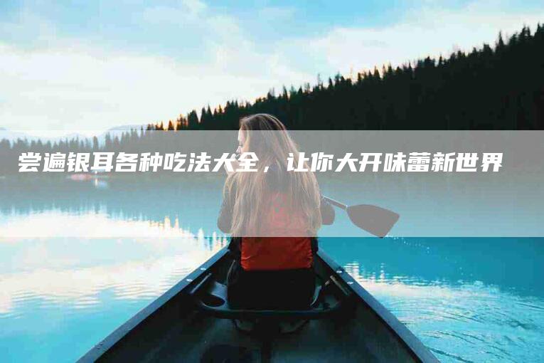 尝遍银耳各种吃法大全，让你大开味蕾新世界-家政服务网