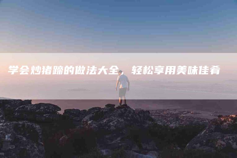 学会炒猪蹄的做法大全，轻松享用美味佳肴-家政服务网