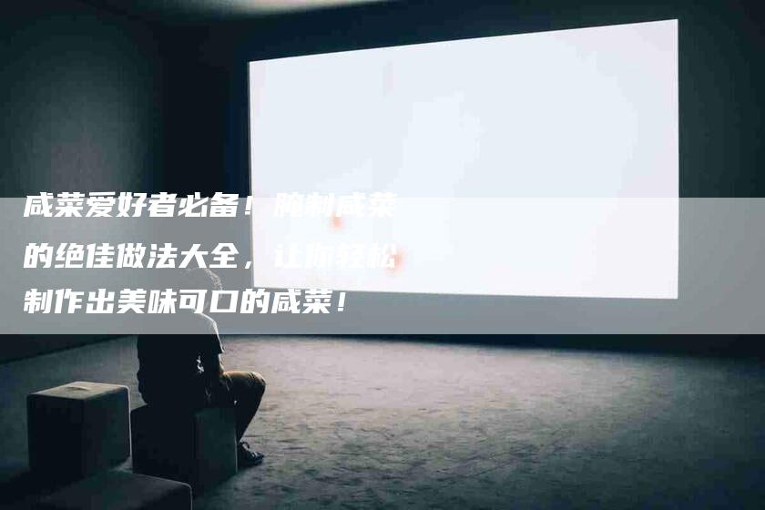咸菜爱好者必备！腌制咸菜的绝佳做法大全，让你轻松制作出美味可口的咸菜！-家政服务网