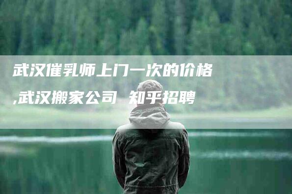 武汉催乳师上门一次的价格,武汉搬家公司 知乎招聘-家政服务网