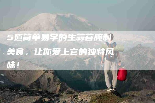 5道简单易学的生蒜苔腌制美食，让你爱上它的独特风味！
