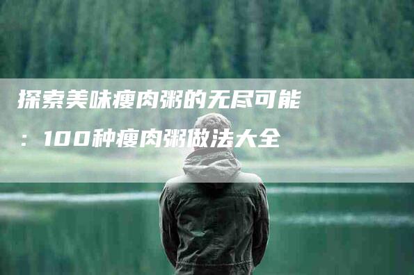 探索美味瘦肉粥的无尽可能：100种瘦肉粥做法大全-家政服务网