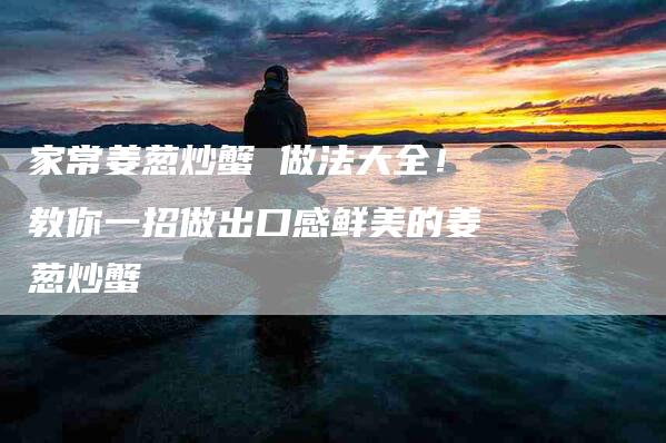 家常姜葱炒蟹 做法大全！教你一招做出口感鲜美的姜葱炒蟹-家政服务网
