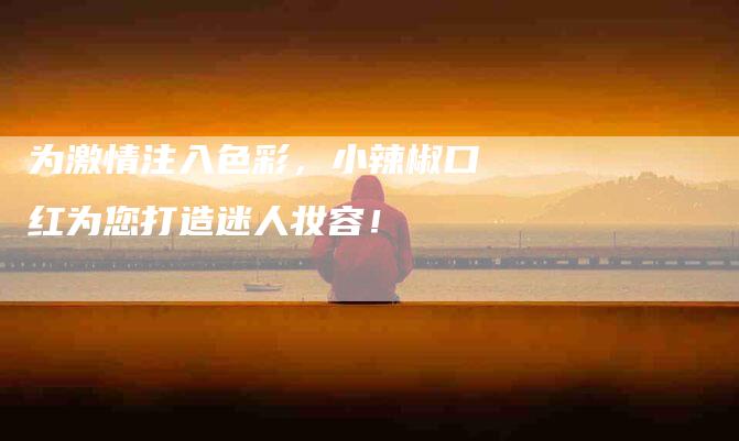 为激情注入色彩，小辣椒口红为您打造迷人妆容！-家政服务网