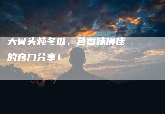 大骨头炖冬瓜，色香味俱佳的窍门分享！-家政服务网