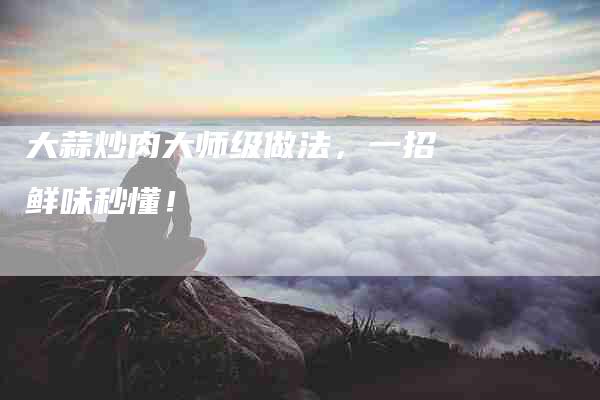 大蒜炒肉大师级做法，一招鲜味秒懂！-家政服务网