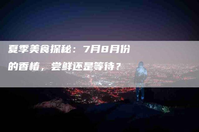 夏季美食探秘：7月8月份的香椿，尝鲜还是等待？-家政服务网