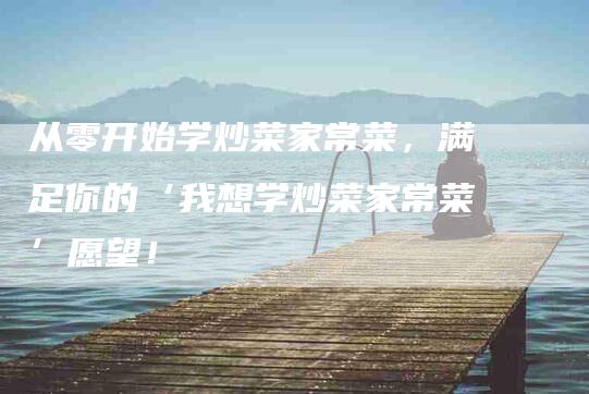 从零开始学炒菜家常菜，满足你的‘我想学炒菜家常菜’愿望！