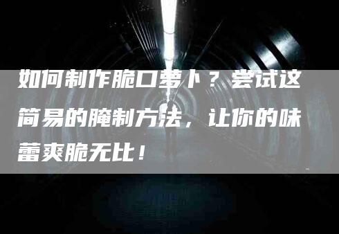 如何制作脆口萝卜？尝试这简易的腌制方法，让你的味蕾爽脆无比！-家政服务网