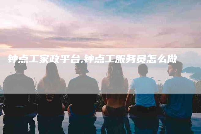 钟点工家政平台,钟点工服务员怎么做-家政服务网