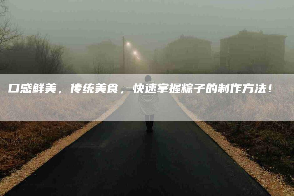 口感鲜美，传统美食，快速掌握粽子的制作方法！-家政服务网