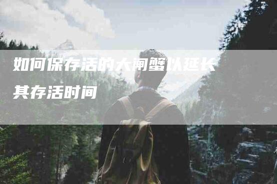 如何保存活的大闸蟹以延长其存活时间-家政服务网