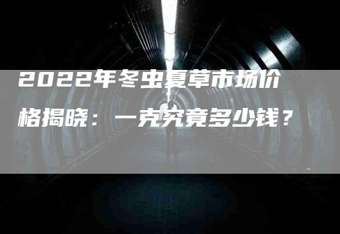 2022年冬虫夏草市场价格揭晓：一克究竟多少钱？-家政服务网